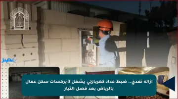 إزالة تعدي.. ضبط عداد كهربائي يشغل 3 بركسات سكن عمال بالرياض بعد فصل التيار